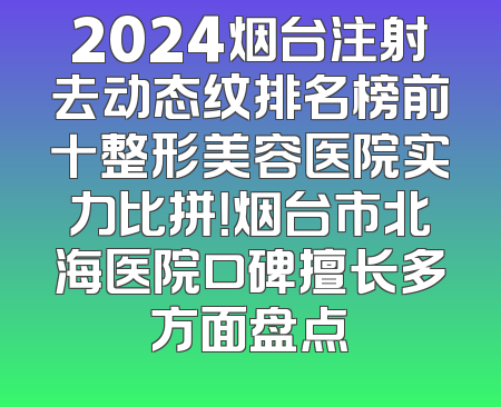 2024烟台注射去动态纹排名榜前十整形美容医院实力比拼！烟台市北海医院口碑擅长多方面盘点