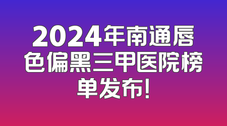 2024年南通唇色偏黑三甲医院榜单发布！