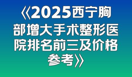 《2025西宁胸部增大手术整形医院排名前三及价格参考》