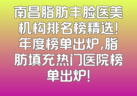 南昌脂肪丰脸医美机构排名榜精选！年度榜单出炉，脂肪填充热门医院榜单出炉！