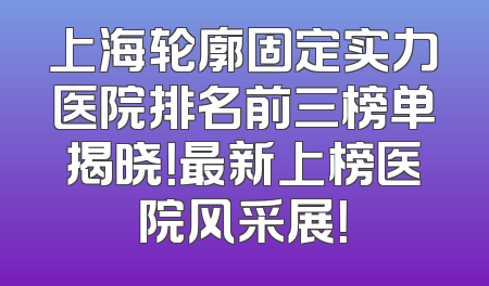 上海轮廓固定实力医院排名前三榜单揭晓！最新上榜医院风采展！