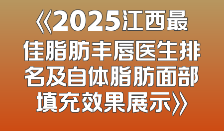 《2025江西最佳脂肪丰唇医生排名及自体脂肪面部填充效果展示》