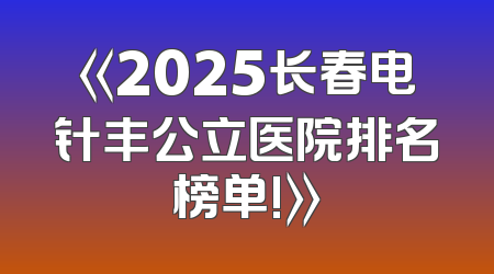 《2025长春电针丰公立医院排名榜单!》