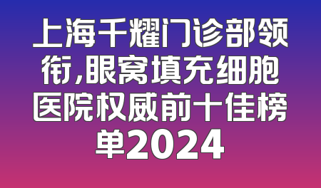 上海千耀门诊部领衔，眼窝填充细胞医院权威前十佳榜单2024