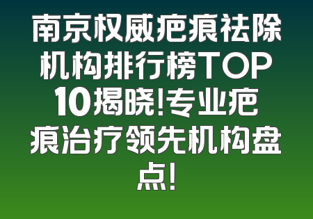 南京权威疤痕祛除机构排行榜TOP10揭晓！专业疤痕治疗领先机构盘点！