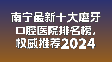 南宁最新十大磨牙口腔医院排名榜，权威推荐2024