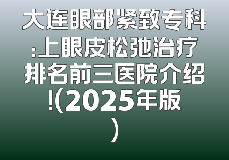 大连眼部紧致专科：上眼皮松弛治疗排名前三医院介绍！(2025年版)
