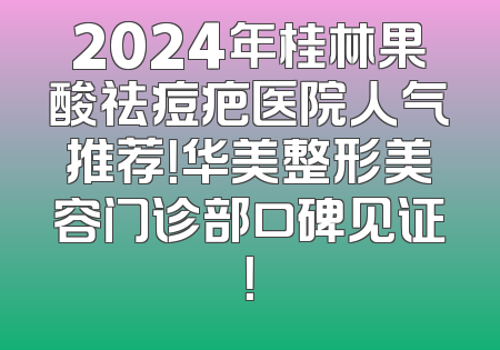 2024年桂林果酸祛痘疤医院人气推荐！华美整形美容门诊部口碑见证！