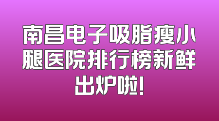 南昌电子吸脂瘦小腿医院排行榜新鲜出炉啦!