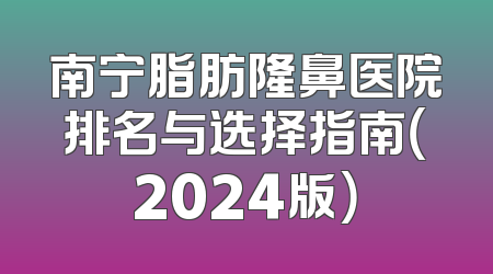 南宁脂肪隆鼻医院排名与选择指南（2024版）