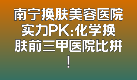 南宁换肤美容医院实力PK：化学换肤前三甲医院比拼！