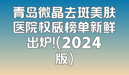 青岛微晶去斑美肤医院权威榜单新鲜出炉！(2024版)