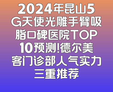 2024年昆山5G天使光雕手臂吸脂口碑医院TOP10预测！德尔美客门诊部人气实力三重推荐