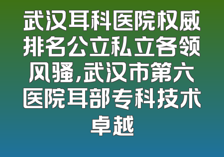 武汉耳科医院权威排名公立私立各领风骚，武汉市第六医院耳部专科技术卓越