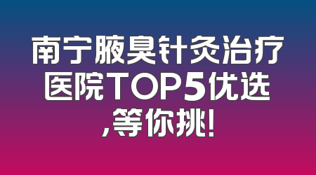 南宁腋臭针灸治疗医院TOP5优选，等你挑！