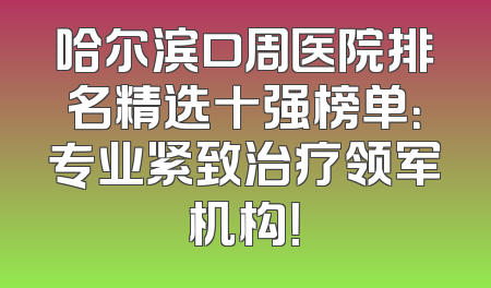 哈尔滨口周医院排名精选十强榜单：专业紧致治疗领军机构！