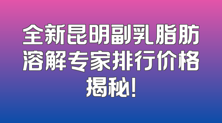 全新昆明副乳脂肪溶解专家排行价格揭秘！
