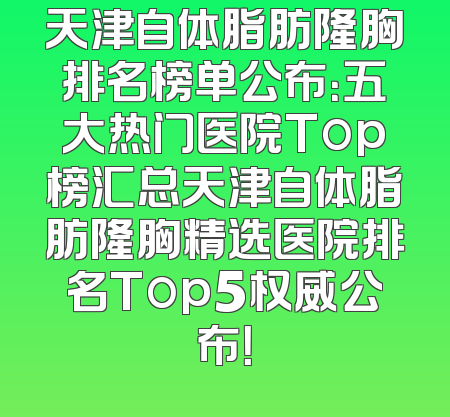 天津自体脂肪隆胸排名榜单公布：五大热门医院Top榜汇总天津自体脂肪隆胸精选医院排名Top5权威公布！