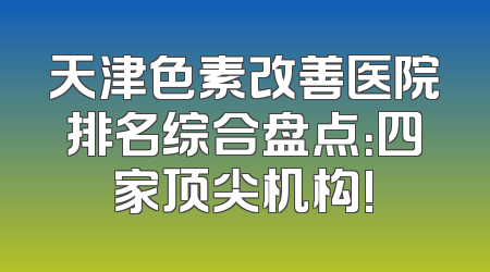 天津色素改善医院排名综合盘点：四家顶尖机构!
