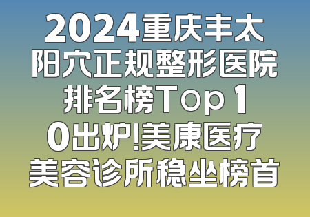 2024重庆丰太阳穴正规整形医院排名榜Top 10出炉！美康医疗美容诊所稳坐榜首