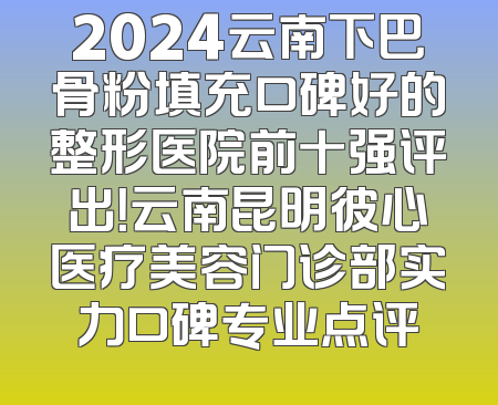 2024云南下巴骨粉填充口碑好的整形医院前十强评出！云南昆明彼心医疗美容门诊部实力口碑专业点评