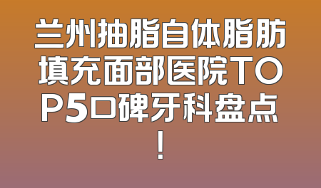 兰州抽脂自体脂肪填充面部医院TOP5口碑牙科盘点！