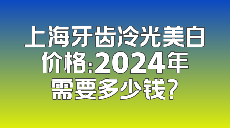 上海牙齿冷光美白价格：2024年需要多少钱？