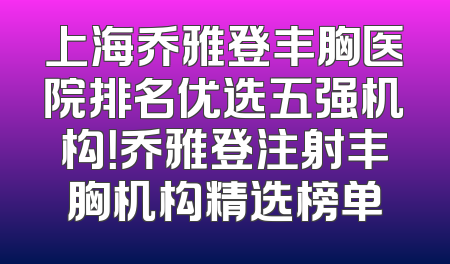 上海乔雅登丰胸医院排名优选五强机构！乔雅登注射丰胸机构精选榜单