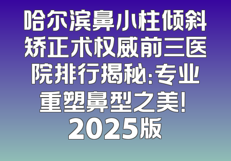 哈尔滨鼻小柱倾斜矫正术权威前三医院排行揭秘：专业重塑鼻型之美！ 2025版