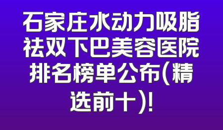 石家庄水动力吸脂祛双下巴美容医院排名榜单公布（精选前十）！