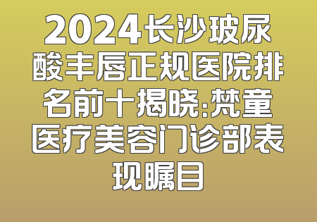 2024长沙玻尿酸丰唇正规医院排名前十揭晓：梵童医疗美容门诊部表现瞩目