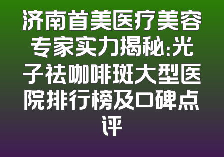 济南首美医疗美容专家实力揭秘：光子祛咖啡斑大型医院排行榜及口碑点评