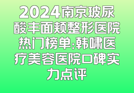 2024南京玻尿酸丰面颊整形医院热门榜单：韩啸医疗美容医院口碑实力点评