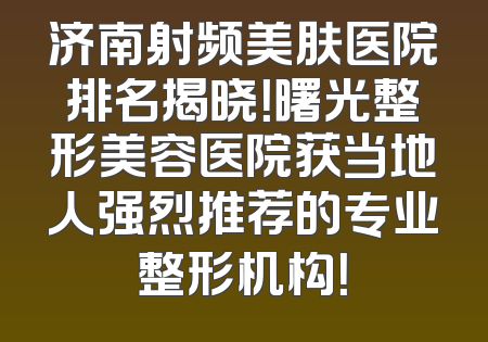 济南射频美肤医院排名揭晓！曙光整形美容医院获当地人强烈推荐的专业整形机构！