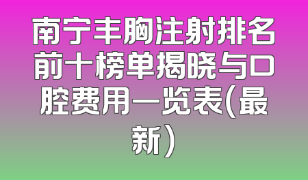 南宁丰胸注射排名前十榜单揭晓与口腔费用一览表（最新）