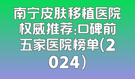 南宁皮肤移植医院权威推荐：口碑前五家医院榜单（2024）