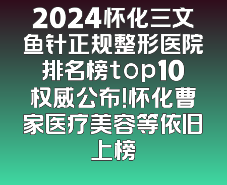 2024怀化三文鱼针正规整形医院排名榜top10权威公布！怀化曹家医疗美容等依旧上榜