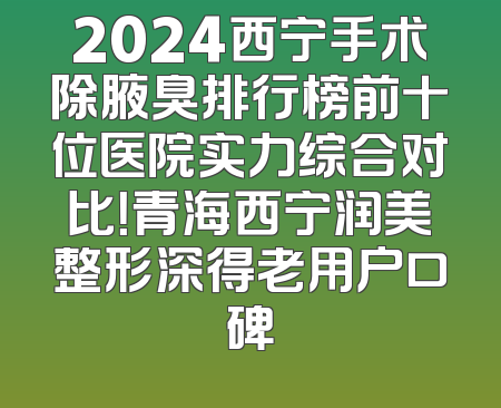 2024西宁手术除腋臭排行榜前十位医院实力综合对比！青海西宁润美整形深得老用户口碑