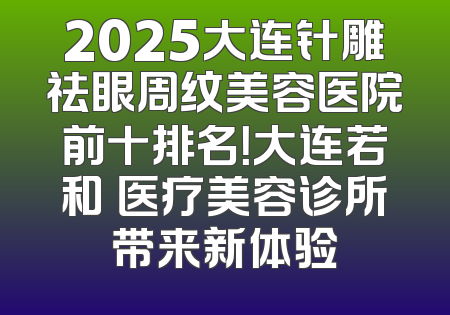 2025大连针雕祛眼周纹美容医院前十排名！大连若和珺医疗美容诊所带来新体验