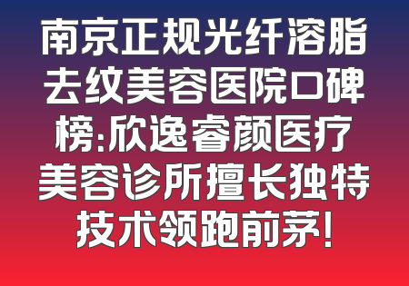 南京正规光纤溶脂去纹美容医院口碑榜：欣逸睿颜医疗美容诊所擅长独特技术领跑前茅！