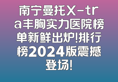 南宁曼托X-tra丰胸实力医院榜单新鲜出炉！排行榜2024版震撼登场！