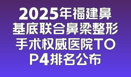 2025年福建鼻基底联合鼻梁整形手术权威医院TOP4排名公布
