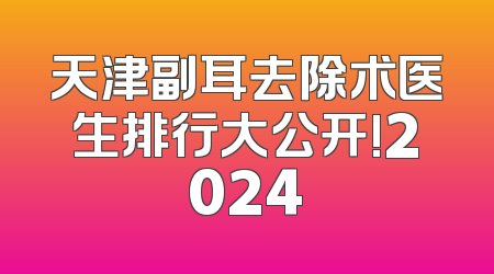 天津副耳去除术医生排行大公开!2024