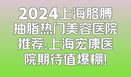 2024上海胳膊抽脂热门美容医院推荐：上海宏康医院期待值爆棚！