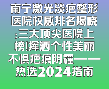 南宁激光淡疤整形医院权威排名揭晓：三大顶尖医院上榜！挥洒个性美丽不惧疤痕阴霾——热选2024指南