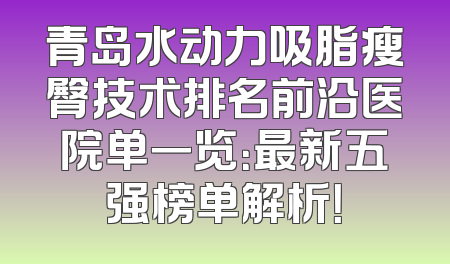 青岛水动力吸脂瘦臀技术排名前沿医院单一览：最新五强榜单解析！