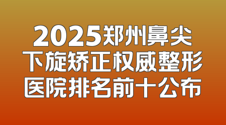 2025郑州鼻尖下旋矫正权威整形医院排名前十公布