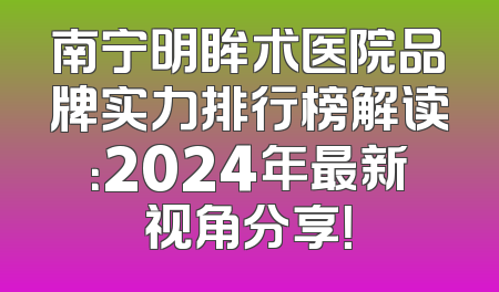 南宁明眸术医院品牌实力排行榜解读：2024年最新视角分享！