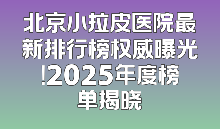 北京小拉皮医院最新排行榜权威曝光！2025年度榜单揭晓