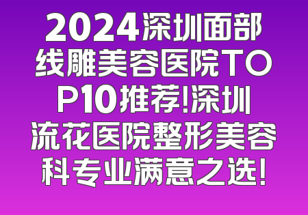 2024深圳面部线雕美容医院TOP10推荐！深圳流花医院整形美容科专业满意之选！
